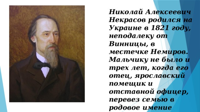 Николай Алексеевич Некрасов родился на Украине в 1821 году, неподалеку от Винницы, в местечке Немиров. Мальчику не было и трех лет, когда его отец, ярославский помещик и отставной офицер, перевез семью в родовое имение Грешнево. 