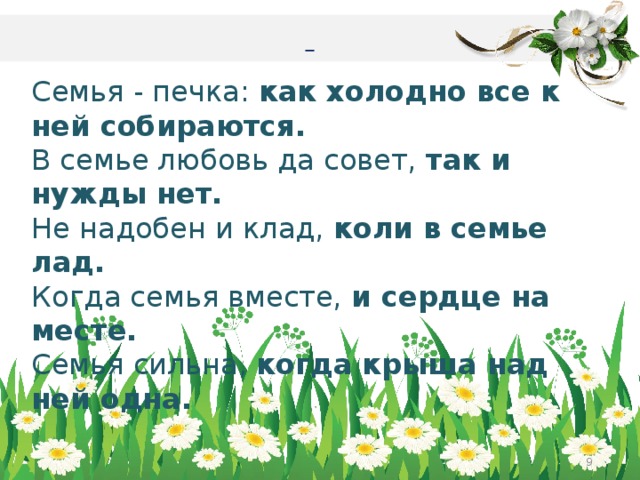   Семья - печка: как холодно все к ней собираются. В семье любовь да совет, так и нужды нет. Не надобен и клад, коли в семье лад. Когда семья вместе, и сердце на месте. Семья сильна, когда крыша над ней одна.     