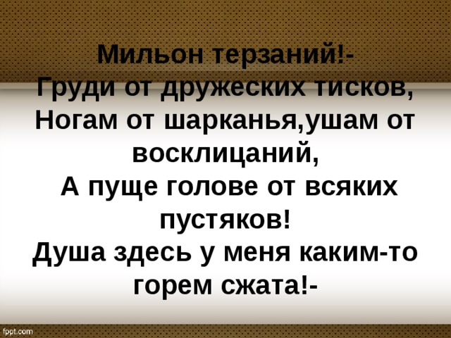 Мильон терзаний!-  Груди от дружеских тисков,  Ногам от шарканья,ушам от восклицаний,  А пуще голове от всяких пустяков!  Душа здесь у меня каким-то горем сжата!- 