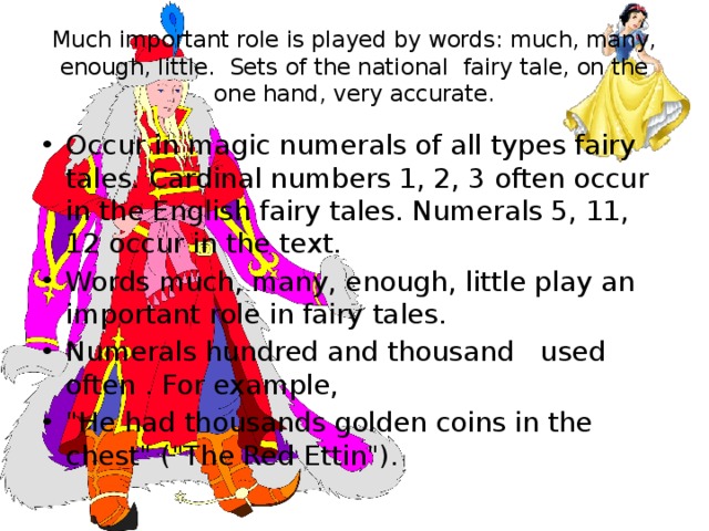 Much important role is played by words: much, many, enough, little. Sets of the national fairy tale, on the one hand, very accurate. Occur in magic numerals of all types fairy tales. Cardinal numbers 1, 2, 3 often occur in the English fairy tales. Numerals 5, 11, 12 occur in the text. Words much, many, enough, little play an important role in fairy tales. Numerals hundred and thousand used often . For example, 
