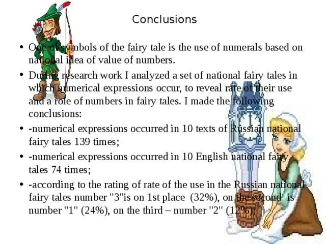  Conclusions   One of symbols of the fairy tale is the use of numerals based on national idea of value of numbers. During research work I analyzed a set of national fairy tales in which numerical expressions occur, to reveal rate of their use and a role of numbers in fairy tales. I made the following conclusions: -numerical expressions occurred in 10 texts of Russian national fairy tales 139 times; -numerical expressions occurred in 10 English national fairy tales 74 times; -according to the rating of rate of the use in the Russian national fairy tales number 