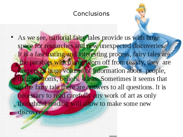 Conclusions   As we see, national fairy tales provide us with huge space for researches and new unexpected discoveries. It is a fascinating and interesting process, fairy tales are the parables which aren't torn off from reality, they are keepers of huge volume of information about people, their customs, beliefs, ideas. Sometimes it seems that in the fairy tale there are answers to all questions. It is necessary to read carefully any work of art as only thoughtful reading will allow to make some new discoveries. 