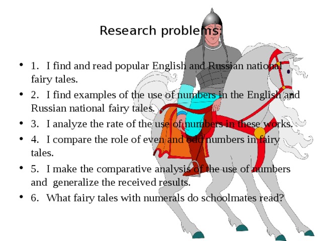 Research problems: 1.  I find and read popular English and Russian national fairy tales. 2.  I find examples of the use of numbers in the English and Russian national fairy tales. 3.  I analyze the rate of the use of numbers in these works. 4.  I compare the role of even and odd numbers in fairy tales. 5.  I make the comparative analysis of the use of numbers and generalize the received results. 6.  What fairy tales with numerals do schoolmates read? 