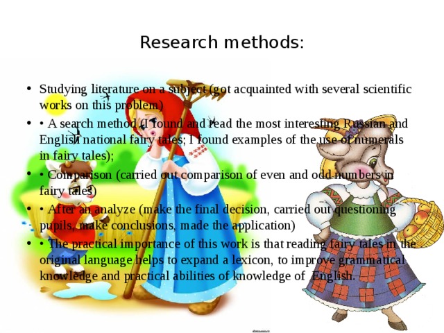 Research methods: Studying literature on a subject (got acquainted with several scientific works on this problem) • A search method (I found and read the most interesting Russian and English national fairy tales; I found examples of the use of numerals in fairy tales); • Comparison (carried out comparison of even and odd numbers in fairy tales) • After an analyze (make the final decision, carried out questioning pupils, make conclusions, made the application) • The practical importance of this work is that reading fairy tales in the original language helps to expand a lexicon, to improve grammatical knowledge and practical abilities of knowledge of English. 