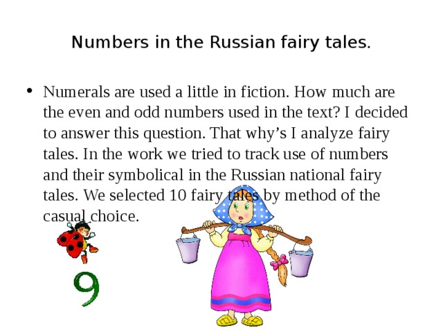 Numbers in the Russian fairy tales. Numerals are used a little in fiction. How much are the even and odd numbers used in the text? I decided to answer this question. That why’s I analyze fairy tales. In the work we tried to track use of numbers and their symbolical in the Russian national fairy tales. We selected 10 fairy tales by method of the casual choice. 