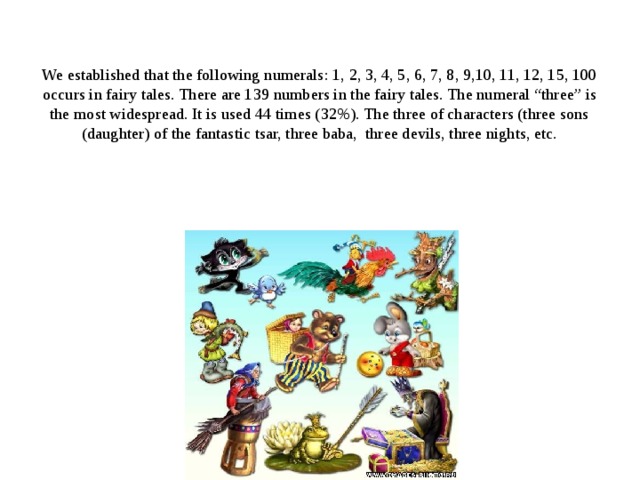  We established that the following numerals: 1, 2, 3, 4, 5, 6, 7, 8, 9,10, 11, 12, 15, 100 occurs in fairy tales. There are 139 numbers in the fairy tales. The numeral “three” is the most widespread. It is used 44 times (32%). The three of characters (three sons (daughter) of the fantastic tsar, three baba, three devils, three nights, etc. 