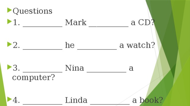 Questions 1. __________ Mark __________ a CD? 2. __________ he __________ a watch? 3. __________ Nina __________ a computer? 4. __________ Linda __________ a book? 5. __________ Peter and Lisa __________ videos? 6. __________ they __________ bicycles? 