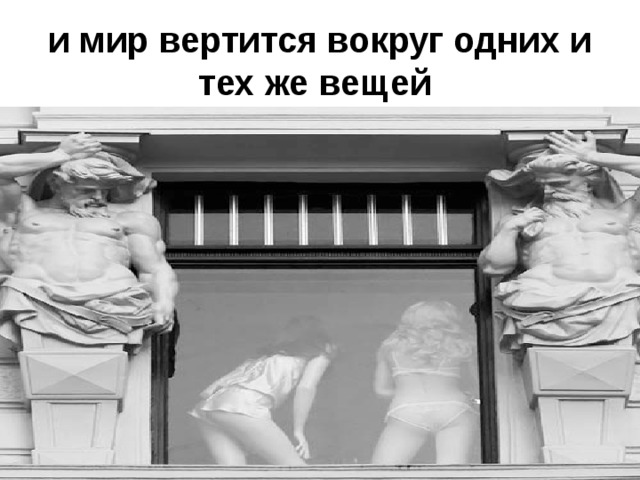 и мир вертится вокруг одних и тех же вещей  