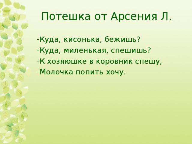 Потешка от Арсения Л. Куда, кисонька, бежишь? Куда, миленькая, спешишь? К хозяюшке в коровник спешу, Молочка попить хочу. 