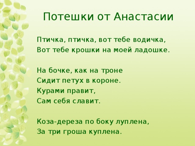 Потешки от Анастасии Птичка, птичка, вот тебе водичка, Вот тебе крошки на моей ладошке. На бочке, как на троне Сидит петух в короне. Курами правит, Сам себя славит. Коза-дереза по боку луплена, За три гроша куплена. 
