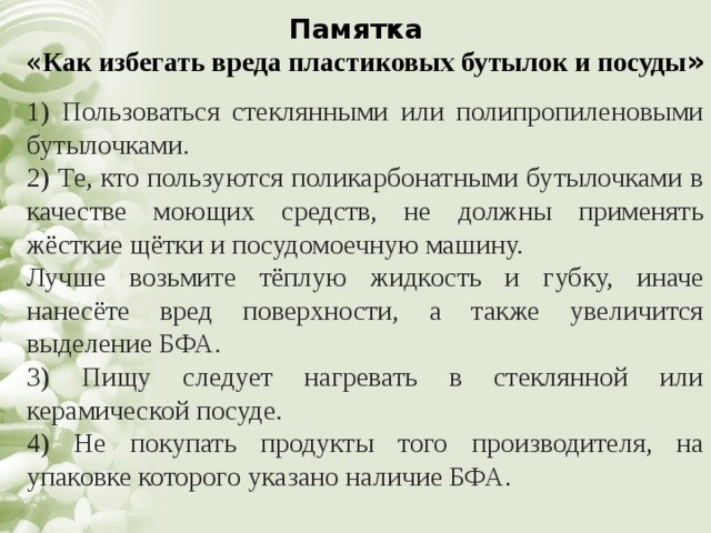 Памятка   « Как избегать вреда пластиковых бутылок и посуды » 1) Пользоваться стеклянными или полипропиленовыми бутылочками. 2) Те, кто пользуются поликарбонатными бутылочками в качестве моющих средств, не должны применять жёсткие щётки и посудомоечную машину. Лучше возьмите тёплую жидкость и губку, иначе нанесёте вред поверхности, а также увеличится выделение БФА. 3) Пищу следует нагревать в стеклянной или керамической посуде. 4) Не покупать продукты того производителя, на упаковке которого указано наличие БФА. 