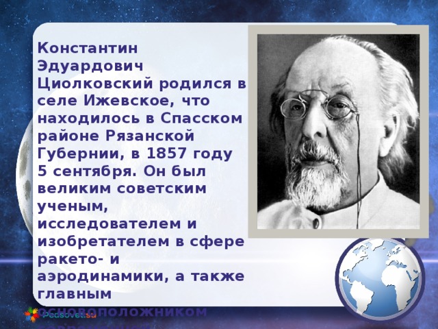Константин Эдуардович Циолковский родился в селе Ижевское, что находилось в Спасском районе Рязанской Губернии, в 1857 году 5 сентября. Он был великим советским ученым, исследователем и изобретателем в сфере ракето- и аэродинамики, а также главным основоположником современной космонавтики. 