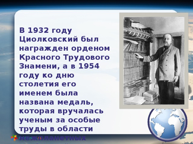 В 1932 году Циолковский был награжден орденом Красного Трудового Знамени, а в 1954 году ко дню столетия его именем была названа медаль, которая вручалась ученым за особые труды в области межпланетных сообщений. 