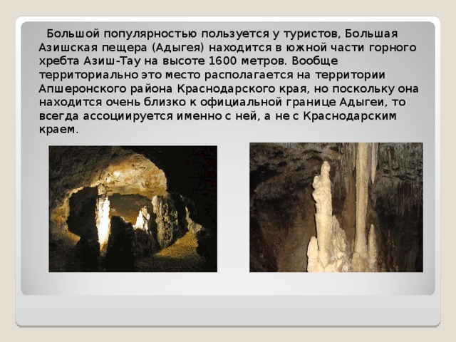  Большой популярностью пользуется у туристов, Большая Азишская пещера (Адыгея) находится в южной части горного хребта Азиш-Тау на высоте 1600 метров. Вообще территориально это место располагается на территории Апшеронского района Краснодарского края, но поскольку она находится очень близко к официальной границе Адыгеи, то всегда ассоциируется именно с ней, а не с Краснодарским краем. 