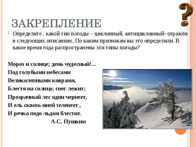 Закрепление Определите , какой тип погоды – циклонный, антициклонный- отражён в следующих описаниях. По каким признакам вы это определили. В какое время года распространены эти типы погоды? Мороз и солнце; день чудесный!... Под голубыми небесами Великолепными коврами, Блестя на солнце, снег лежит; Прозрачный лес один чернеет, И ель сквозь иней зеленеет , И речка подо льдом блестит.  А.С. Пушкин