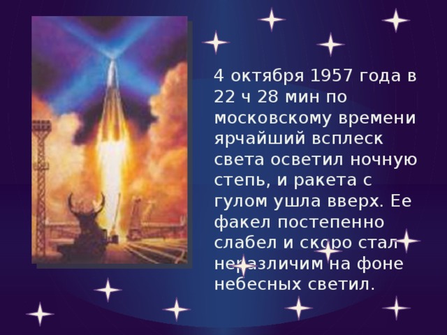 4 октября 1957 года в 22 ч 28 мин по московскому времени ярчайший всплеск света осветил ночную степь, и ракета с гулом ушла вверх. Ее факел постепенно слабел и скоро стал неразличим на фоне небесных светил. 