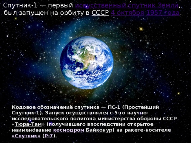 Спутник-1 — первый искусственный спутник Земли , был запущен на орбиту в СССР  4 октября  1957 года . Кодовое обозначение спутника — ПС-1 (Простейший Спутник-1). Запуск осуществлялся с 5-го научно-исследовательского полигона министерства обороны СССР « Тюра-Там » (получившего впоследствии открытое наименование космодром  Байконур ) на ракете-носителе «Спутник» ( Р-7 ). 