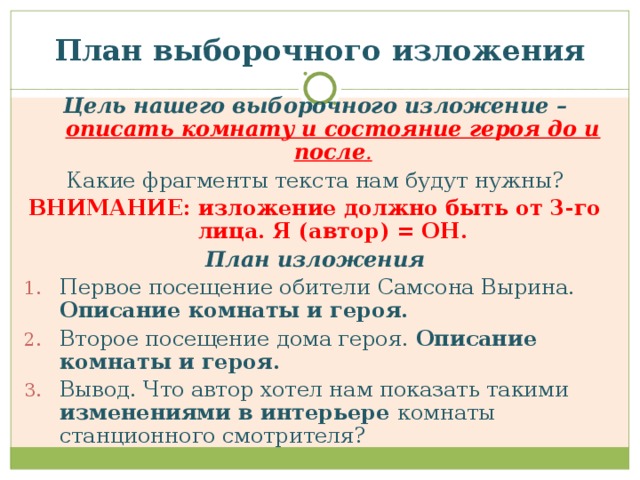 План выборочного изложения Цель нашего выборочного изложение – описать комнату и состояние героя до и после . Какие фрагменты текста нам будут нужны? ВНИМАНИЕ: изложение должно быть от 3-го лица. Я (автор) = ОН. План изложения Первое посещение обители Самсона Вырина. Описание комнаты и героя. Второе посещение дома героя. Описание комнаты и героя. Вывод. Что автор хотел нам показать такими изменениями в интерьере комнаты станционного смотрителя? 