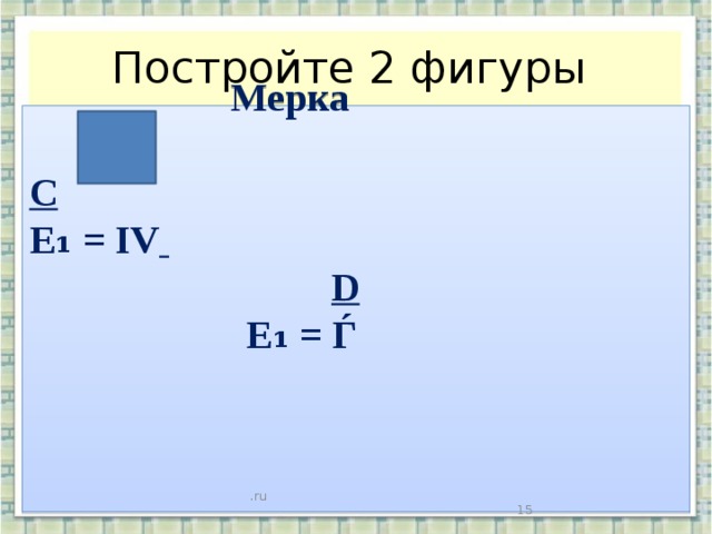 Постройте 2 фигуры  Мерка  C E₁ = IV   D  E₁ = Ѓ   .ru   