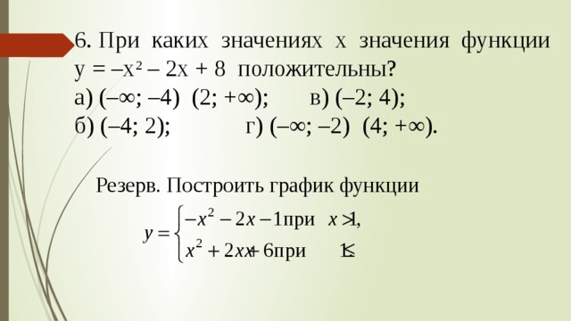 6. При каких значениях х значения функции у = –х 2 – 2х + 8 положительны? а) (–∞; –4) (2; +∞);   в) (–2; 4); б) (–4; 2);     г) (–∞; –2) (4; +∞). Резерв. Построить график функции 