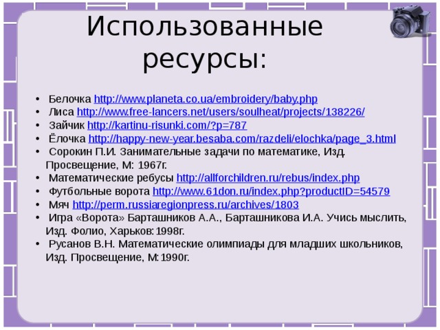 Использованные ресурсы:  Белочка http://www.planeta.co.ua/embroidery/baby.php  Лиса http://www.free-lancers.net/users/soulheat/projects/138226/  Зайчик http://kartinu-risunki.com/?p=787  Ёлочка http://happy-new-year.besaba.com/razdeli/elochka/page_3.html  Сорокин П.И. Занимательные задачи по математике, Изд. Просвещение, М: 1967г.  Математические ребусы http://allforchildren.ru/rebus/index.php  Футбольные ворота http://www.61don.ru/index.php?productID=54579  Мяч http://perm.russiaregionpress.ru/archives/1803  Игра «Ворота» Барташников А.А., Барташникова И.А. Учись мыслить, Изд. Фолио, Харьков:1998г.  Русанов В.Н. Математические олимпиады для младших школьников, Изд. Просвещение, М:1990г. 