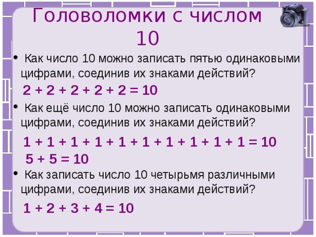 Головоломки с числом 10  Как число 10 можно записать пятью одинаковыми цифрами, соединив их знаками действий? 2 + 2 + 2 + 2 + 2 = 10  Как ещё число 10 можно записать одинаковыми цифрами, соединив их знаками действий? 1 + 1 + 1 + 1 + 1 + 1 + 1 + 1 + 1 + 1 = 10 5 + 5 = 10  Как записать число 10 четырьмя различными цифрами, соединив их знаками действий? 1 + 2 + 3 + 4 = 10 