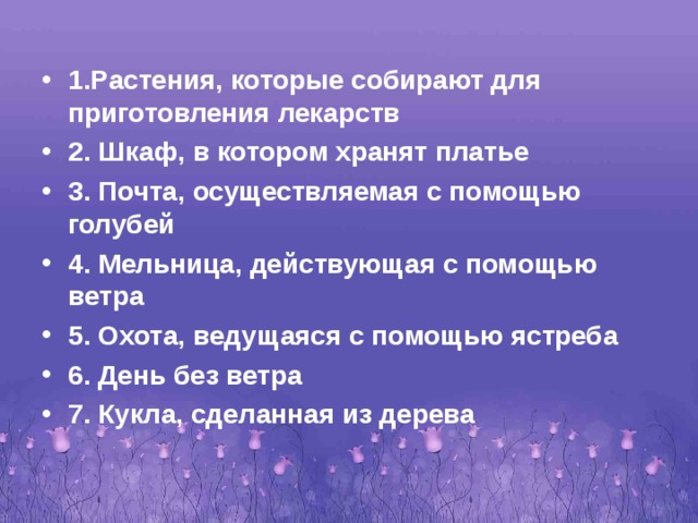 1.Растения, которые собирают для приготовления лекарств 2. Шкаф, в котором хранят платье 3. Почта, осуществляемая с помощью голубей 4. Мельница, действующая с помощью ветра 5. Охота, ведущаяся с помощью ястреба 6. День без ветра 7. Кукла, сделанная из дерева 