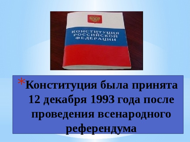 Конституция была принята 12 декабря 1993 года после проведения всенародного референдума Сначала Конституцию придумали и записали учёные, потом граждане государства прочли её и обсудили друг с другом, в газетах, по телевидению. Некоторые правила из Конституции вычеркнули, другие — добавили, третьи — переписали по-другому. Потом состоялся референдум (всенародное обсуждение). Каждый гражданин имел возможность прийти в специальное место и заявить, согласен он с такой Конституцией или не согласен. Оказалось, что большинство граждан согласно. Так, 12 декабря 1993 года была принята наша Конституция.  