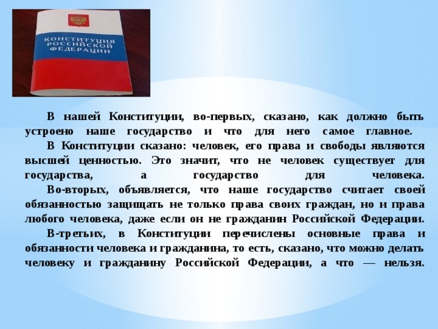  В нашей Конституции, во-первых, сказано, как должно быть устроено наше государство и что для него самое главное.   В Конституции сказано: человек, его права и свободы являются высшей ценностью. Это значит, что не человек существует для государства, а государство для человека.   Во-вторых, объявляется, что наше государство считает своей обязанностью защищать не только права своих граждан, но и права любого человека, даже если он не гражданин Российской Федерации.   В-третьих, в Конституции перечислены основные права и обязанности человека и гражданина, то есть, сказано, что можно делать человеку и гражданину Российской Федерации, а что — нельзя.    