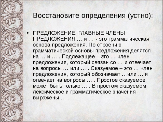 Восстановите определения (устно): ПРЕДЛОЖЕНИЕ. ГЛАВНЫЕ ЧЛЕНЫ ПРЕДЛОЖЕНИЯ … и … - это грамматическая основа предложения. По строению грамматической основы предложения делятся на … и … . Подлежащее – это … член предложения, который связан со … и отвечает на вопросы … или … . Сказуемое – это … член предложения, который обозначает …или … и отвечает на вопросы … . Простое сказуемое может быть только … . В простом сказуемом лексическое и грамматическое значения выражены … . 