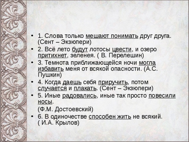 1. Слова только мешают понимать друг друга. (Сент – Экзюпери) 2. Всё лето будут лотосы цвести , и озеро притихнет , зеленея. ( В. Перелешин) 3. Темнота приближающейся ночи могла избавить меня от всякой опасности. (А.С. Пушкин) 4. Когда даешь себя приручить , потом случается и плакать . (Сент – Экзюпери) 5. Иные радовались , иные так просто повесили носы .  (Ф.М. Достоевский) 6. В одиночестве способен жить не всякий. ( И.А. Крылов) 