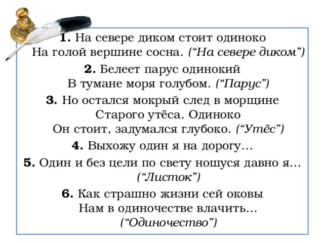 1. На севере диком стоит одиноко  На голой вершине сосна. (“На севере диком”) 2. Белеет парус одинокий  В тумане моря голубом. (“Парус”) 3. Но остался мокрый след в морщине  Старого утёса. Одиноко  Он стоит, задумался глубоко. (“Утёс”) 4. Выхожу один я на дорогу… 5. Один и без цели по свету ношуся давно я… (“Листок”) 6. Как страшно жизни сей оковы  Нам в одиночестве влачить… (“Одиночество”) 