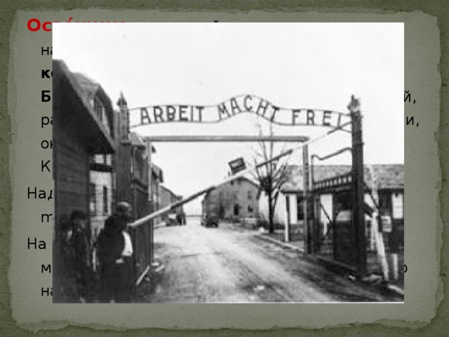 Осве́нцим , известный также под немецкими названиями А́ушвиц , или, полностью, концентрационный лагерь Аушвиц-Биркенау — комплекс немецких  концлагерей, располагавшийся в 1940—1945 на юге Польши, около города Освенцем в 60 км к западу от Кракова. Над входом в Освенцим висел лозунг: « Arbeit macht frei » («Труд освобождает»). На территории лагеря в 1947 г. был создан музей, который включён в список  Всемирного наследия ЮНЕСКО. 