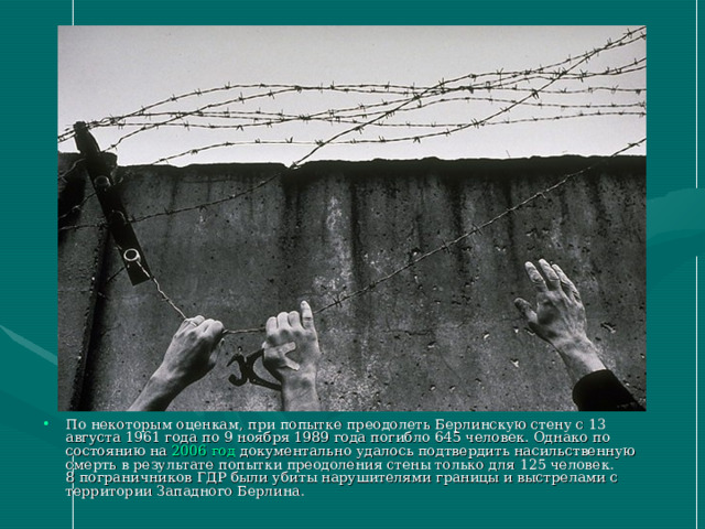 По некоторым оценкам, при попытке преодолеть Берлинскую стену с 13 августа 1961 года по 9 ноября 1989 года погибло 645 человек. Однако по состоянию на 2006 год документально удалось подтвердить насильственную смерть в результате попытки преодоления стены только для 125 человек. 8 пограничников ГДР были убиты нарушителями границы и выстрелами с территории Западного Берлина. 