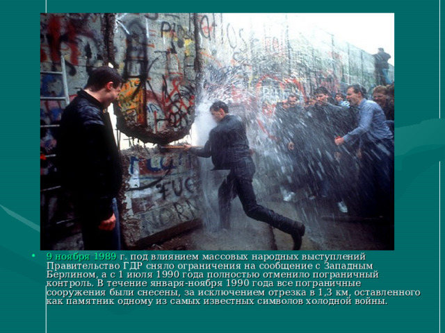 9 ноября  1989  г. под влиянием массовых народных выступлений Правительство ГДР сняло ограничения на сообщение с Западным Берлином, а с 1 июля 1990 года полностью отменило пограничный контроль. В течение января-ноября 1990 года все пограничные сооружения были снесены, за исключением отрезка в 1,3 км, оставленного как памятник одному из самых известных символов холодной войны. 