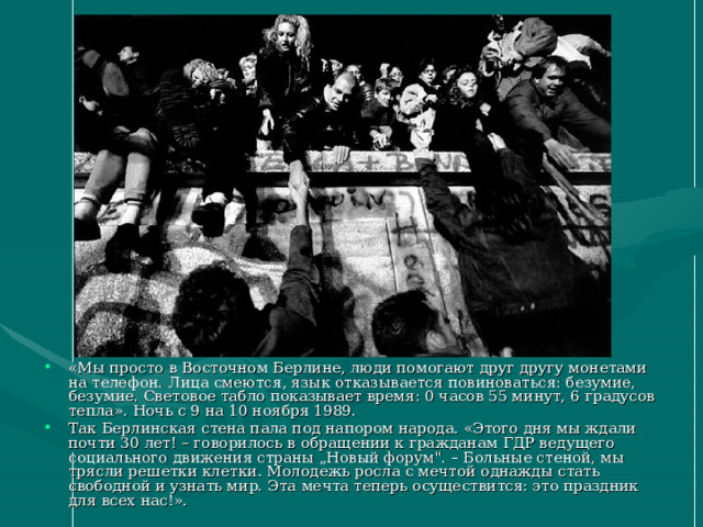 «Мы просто в Восточном Берлине, люди помогают друг другу монетами на телефон. Лица смеются, язык отказывается повиноваться: безумие, безумие. Световое табло показывает время: 0 часов 55 минут, 6 градусов тепла». Ночь с 9 на 10 ноября 1989. Так Берлинская стена пала под напором народа. «Этого дня мы ждали почти 30 лет! – говорилось в обращении к гражданам ГДР ведущего социального движения страны „Новый форум