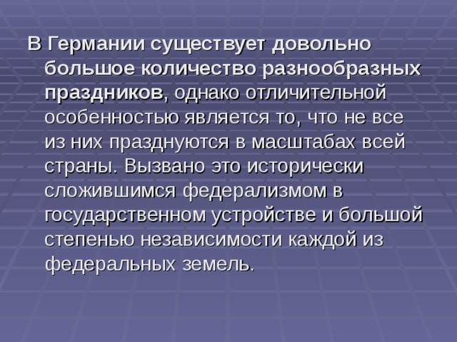 В Германии существует довольно большое количество разнообразных праздников , однако отличительной особенностью является то, что не все из них празднуются в масштабах всей страны. Вызвано это исторически сложившимся федерализмом в государственном устройстве и большой степенью независимости каждой из федеральных земель.    