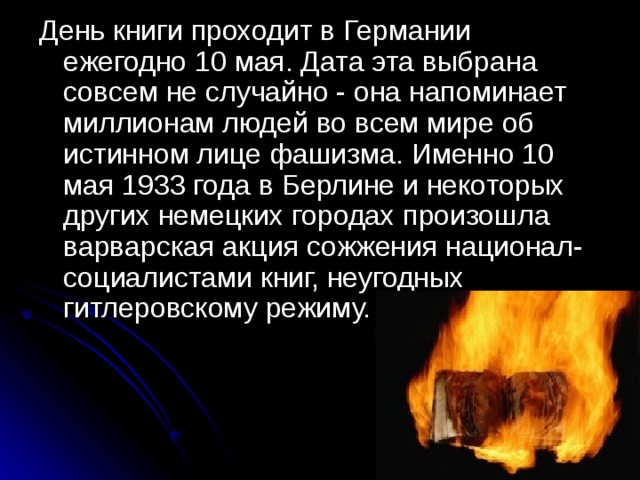 День книги проходит в Германии ежегодно 10 мая. Дата эта выбрана совсем не случайно - она напоминает миллионам людей во всем мире об истинном лице фашизма. Именно 10 мая 1933 года в Берлине и некоторых других немецких городах произошла варварская акция сожжения национал-социалистами книг, неугодных гитлеровскому режиму.    