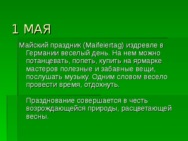  1 МАЯ   Майский праздник (Maifeiertag) издревле в Германии веселый день. На нем можно потанцевать, попеть, купить на ярмарке мастеров полезные и забавные вещи, послушать музыку. Одним словом весело провести время, отдохнуть.   Празднование совершается в честь возрождающейся природы, расцветающей весны.  