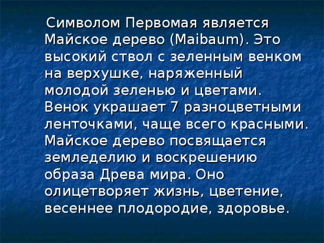  Символом Первомая является Майское дерево (Maibaum). Это высокий ствол с зеленным венком на верхушке, наряженный молодой зеленью и цветами. Венок украшает 7 разноцветными ленточками, чаще всего красными. Майское дерево посвящается земледелию и воскрешению образа Древа мира. Оно олицетворяет жизнь, цветение, весеннее плодородие, здоровье.     