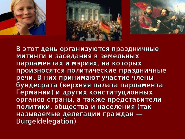  В этот день организуются праздничные митинги и заседания в земельных парламентах и мэриях, на которых произносятся политические праздничные речи. В них принимают участие члены бундесрата (верхняя палата парламента Германии) и других конституционных органов страны, а также представители политики, общества и населения (так называемые делегации граждан — Burgeldelegation)    