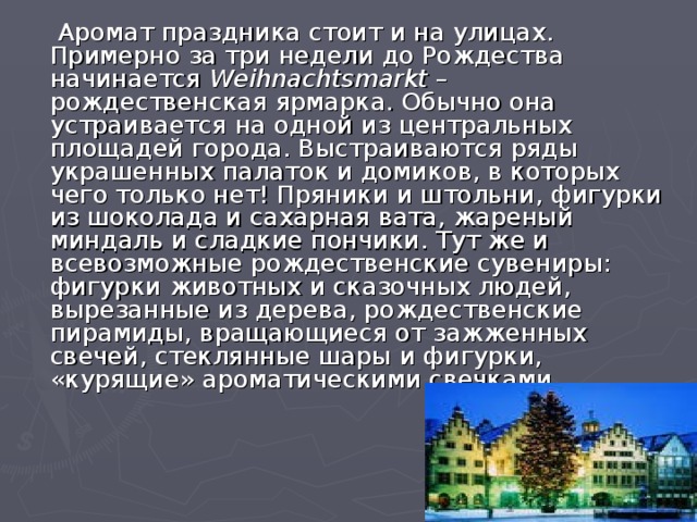  Аромат праздника стоит и на улицах. Примерно за три недели до Рождества начинается Weihnachtsmarkt – рождественская ярмарка. Обычно она устраивается на одной из центральных площадей города. Выстраиваются ряды украшенных палаток и домиков, в которых чего только нет! Пряники и штольни, фигурки из шоколада и сахарная вата, жареный миндаль и сладкие пончики. Тут же и всевозможные рождественские сувениры: фигурки животных и сказочных людей, вырезанные из дерева, рождественские пирамиды, вращающиеся от зажженных свечей, стеклянные шары и фигурки, «курящие» ароматическими свечками.  