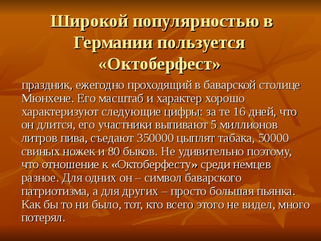 Широкой популярностью в Германии пользуется «Октоберфест»  праздник, ежегодно проходящий в баварской столице Мюнхене. Его масштаб и характер хорошо характеризуют следующие цифры: за те 16 дней, что он длится, его участники выпивают 5 миллионов литров пива, съедают 350000 цыплят табака, 50000 свиных ножек и 80 быков. Не удивительно поэтому, что отношение к «Октоберфесту» среди немцев разное. Для одних он – символ баварского патриотизма, а для других – просто большая пьянка. Как бы то ни было, тот, кто всего этого не видел, много потерял.    