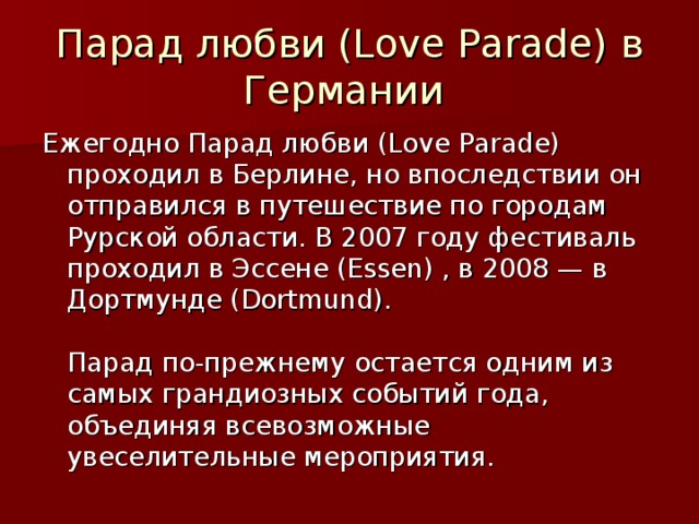 Парад любви (Love Parade) в Германии Ежегодно Парад любви (Love Parade) проходил в Берлине, но впоследствии он отправился в путешествие по городам Рурской области. В 2007 году фестиваль проходил в Эссене (Essen) , в 2008 — в Дортмунде (Dortmund).   Парад по-прежнему остается одним из самых грандиозных событий года, объединяя всевозможные увеселительные мероприятия.    