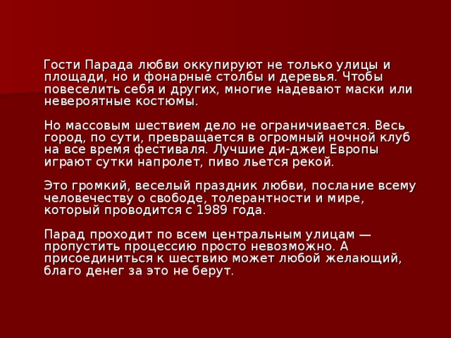  Гости Парада любви оккупируют не только улицы и площади, но и фонарные столбы и деревья. Чтобы повеселить себя и других, многие надевают маски или невероятные костюмы.   Но массовым шествием дело не ограничивается. Весь город, по сути, превращается в огромный ночной клуб на все время фестиваля. Лучшие ди-джеи Европы играют сутки напролет, пиво льется рекой.   Это громкий, веселый праздник любви, послание всему человечеству о свободе, толерантности и мире, который проводится с 1989 года.   Парад проходит по всем центральным улицам — пропустить процессию просто невозможно. А присоединиться к шествию может любой желающий, благо денег за это не берут.    