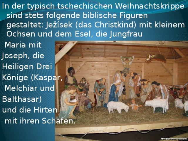 In der typisch tschechischen Weihnachtskrippe sind stets folgende biblische Figuren gestaltet: Ježísek (das Christkind) mit kleinem Ochsen und dem Esel, die Jungfrau  Maria mit Joseph, die Heiligen Drei Könige (Kaspar,  Melchiar und Balthasar) und die Hirten  mit ihren Schafen.    