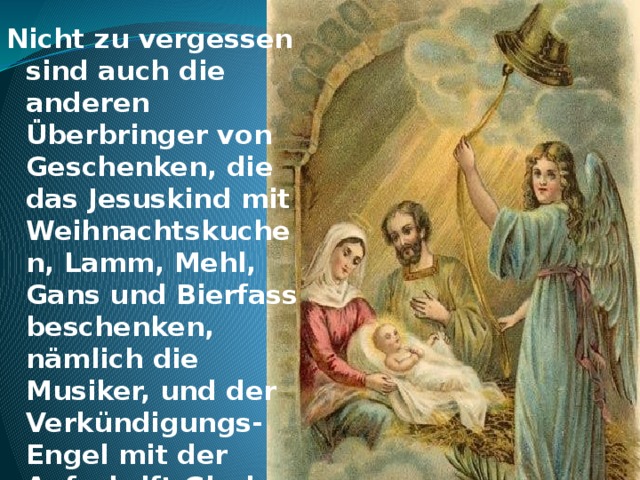 Nicht zu vergessen sind auch die anderen Überbringer von Geschenken, die das Jesuskind mit Weihnachtskuchen, Lamm, Mehl, Gans und Bierfass beschenken, nämlich die Musiker, und der Verkündigungs-Engel mit der Aufschrift Gloria in excelsis Deo.     