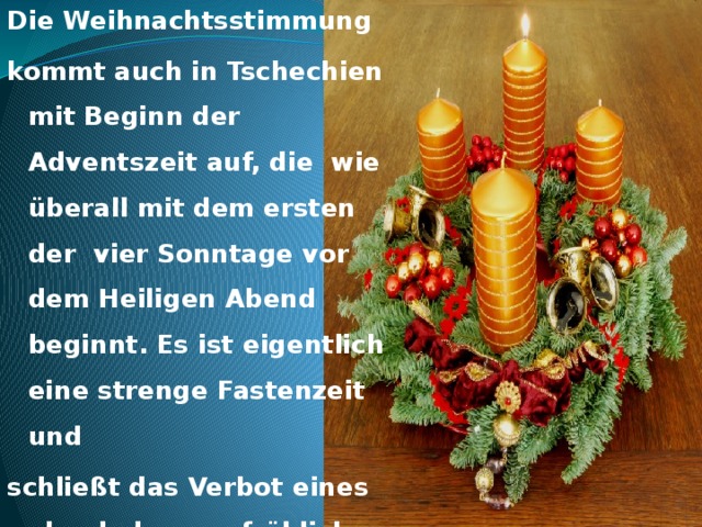 Die Weihnachtsstimmung kommt auch in Tschechien mit Beginn der Adventszeit auf, die wie überall mit dem ersten der vier Sonntage vor dem Heiligen Abend beginnt. Es ist eigentlich eine strenge Fastenzeit und schließt das Verbot eines abgehobenen, fröhlichen Lebens mit Tanz und Gesang ein.  