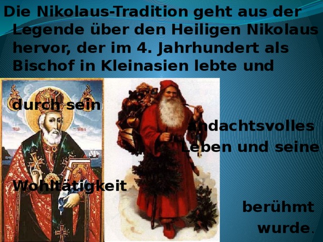 Die Nikolaus-Tradition geht aus der Legende über den Heiligen Nikolaus hervor, der im 4. Jahrhundert als Bischof in Kleinasien lebte und  durch sein andachtsvolles Leben und seine  Wohltätigkeit  berühmt wurde .   