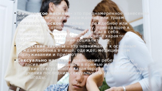 Физическое насилие- это преднамеренное нанесение ребенку физических повреждений или травм. Психологическое насилие - враждебное или безразличное отношение к нему, приводящее к снижению самооценки, утрате веры в себя, формированию патологических черт характера, вызывающее нарушение социализации. Отсутствие заботы – это невнимание к основным нуждам ребёнка в пище, одежде, медицинском обслуживании и присмотре. Сексуально насилие- вовлечение ребенка с его согласия или без такового в прямые или непрямые действия сексуального характера со взрослым с целью получения последним сексуального удовлетворения или выгоды. 